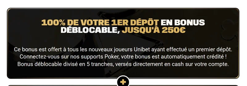 Offre de bienvenue officielle Unibet Poker : 100 % du premier dépôt en bonus déblocable jusqu'à 250€, divisé en 5 tranches versées en cash
